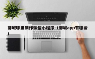 松滋聊城哪里制作微信小程序（聊城app有哪些）