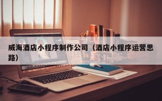 松滋威海酒店小程序制作公司（酒店小程序运营思路）